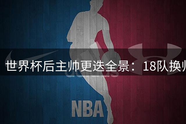 世界杯后主帅更迭全景：18队换帅潮席卷 安帅领衔25强帅位稳固