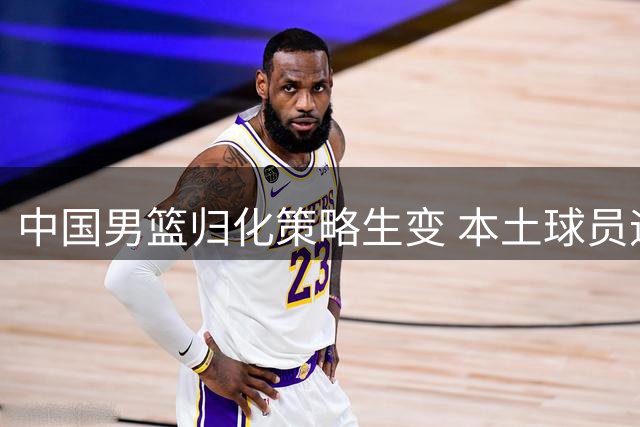 中国男篮归化策略生变 本土球员迎来发展机遇