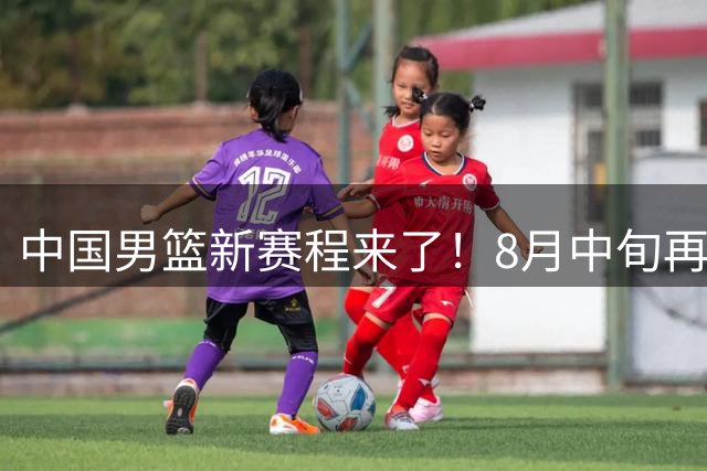 中国男篮新赛程来了！8月中旬再打热身赛，连续封训4个月不科学