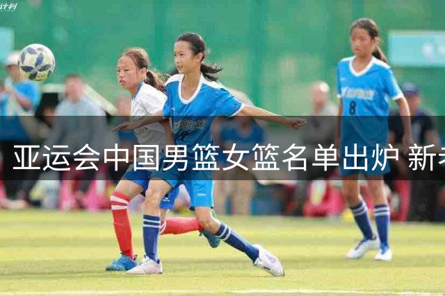 亚运会中国男篮女篮名单出炉 新老结合阵容亮相