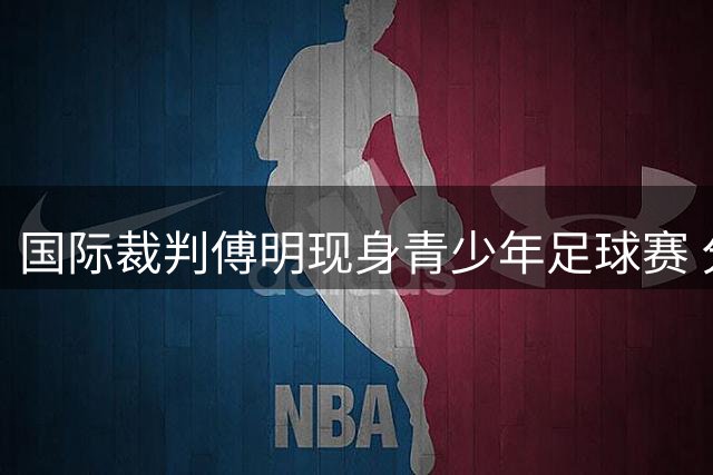 国际裁判傅明现身青少年足球赛 分享世界杯执法经验