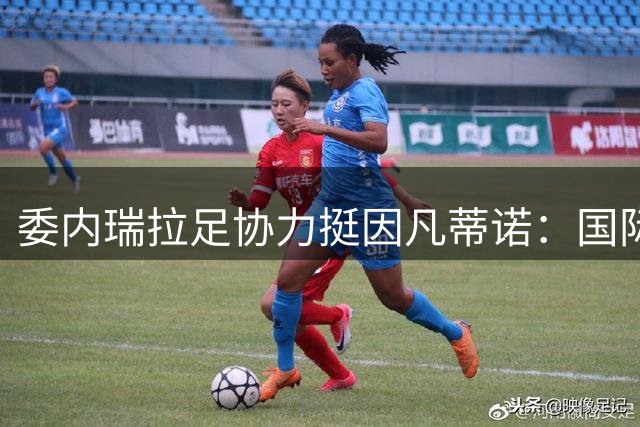 委内瑞拉足协力挺因凡蒂诺：国际足联改革成效显著 领导力获认可