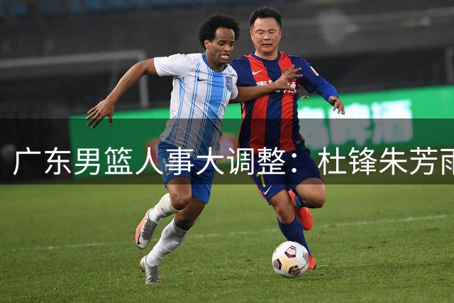 广东男篮人事大调整：杜锋朱芳雨转任新职 少东家掌舵新时代