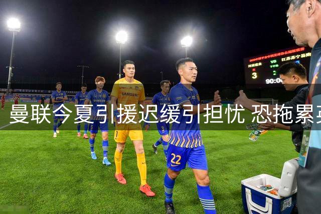 曼联今夏引援迟缓引担忧 恐拖累英力士改革进程