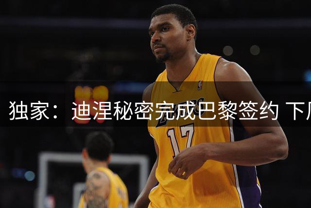 独家：迪涅秘密完成巴黎签约 下周归队即官宣