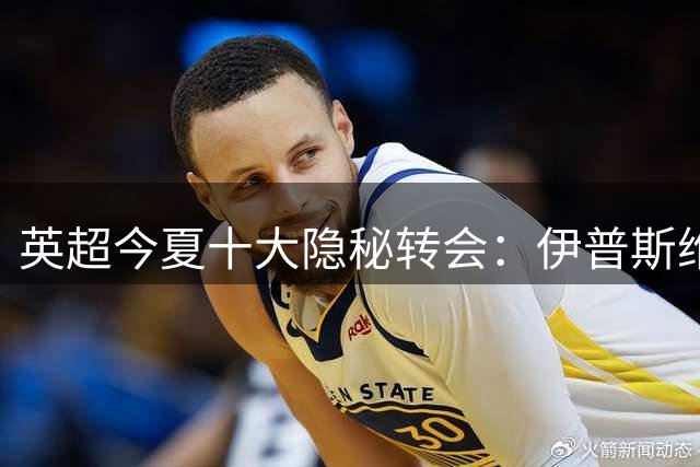 英超今夏十大隐秘转会：伊普斯维奇豪掷千金力保升级希望