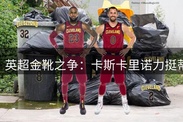 英超金靴之争：卡斯卡里诺力挺蒂亚戈挑战哈兰德霸主地位