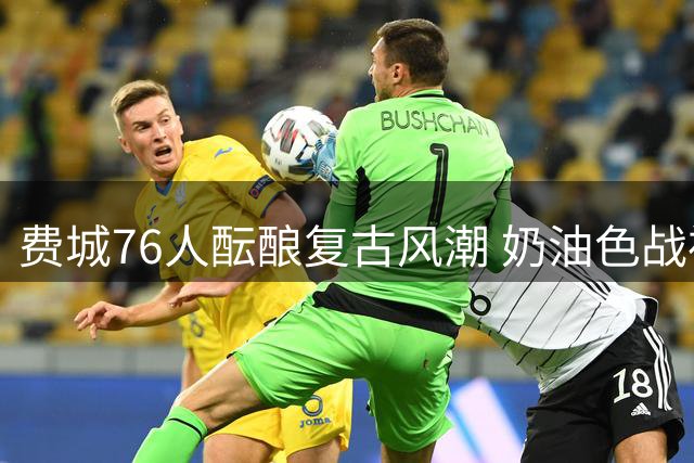 费城76人酝酿复古风潮 奶油色战袍或再现NBA赛场
