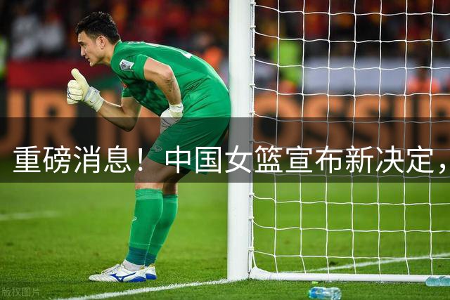 重磅消息！中国女篮宣布新决定，杨舒予陈明伶归队，热身赛有看点