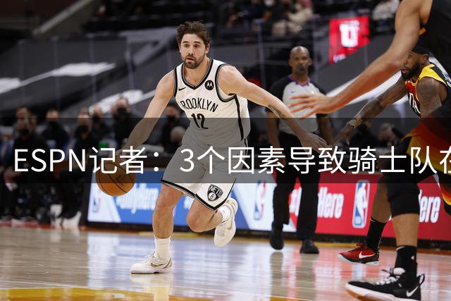 ESPN记者：3个因素导致骑士队在追求勒布朗·詹姆斯的过程中失败