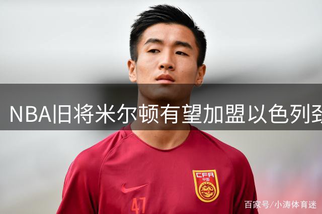 NBA旧将米尔顿有望加盟以色列劲旅，欧洲赛场或将迎来强力新援